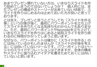 あまりプレゼン慣れていない方は、いきなりスライドを作
り始めてしまうのではないでしょうか？ 個人的には、ま
だプレゼンの構成やストーリーが出来ていない状態で、ス
ライドを作りはじめるのは止めておいた方が良いと思って
おります。
とは言え、プレゼンと言うとどうしても「スライドを作る
事」という印象が強く、最初にパワーポイントを立ち上げ
てスライドを作りたくなる気持ちもわからんでもありませ
ん。ただ、最初にパワーポイントやkeynoteを立ち上げて、
いきなりスライドを作りはじめると結局スライドを作り終
わるのに時間がかかってしまうと思います。
なぜなら、パワーポイントは確かに「スライドを作る」の
には向いているかもしれませんが「スライドの中身を考え
る」には向いていないツールです。パワーポイントは1ペー
ジ々のスライドデコレーションはできますが、全体の構成
やスライドに盛り込むアイデアを書きためておくには向い
ていないと思います。
20
 
