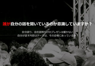 26
誰が自分の話を聞いているのか意識していますか？
自分語り、会社説明だけのプレゼンは響かない
自分が話す内容はテーマは、その会場にあっているか？
 