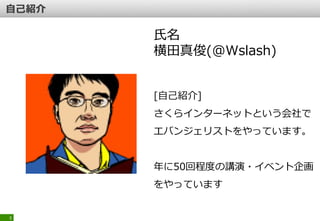3
氏名
横田真俊(@Wslash)
[自己紹介]
さくらインターネットという会社で
エバンジェリストをやっています。
年に50回程度の講演・イベント企画
をやっています
 