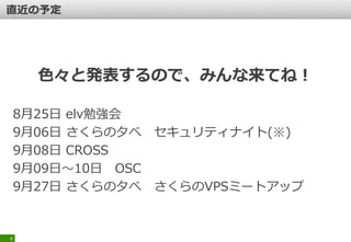 色々と発表するので、みんな来てね！
8月25日 elv勉強会
9月06日 さくらの夕べ セキュリティナイト(※)
9月08日 CROSS
9月09日～10日 OSC
9月27日 さくらの夕べ さくらのVPSミートアップ
6
 