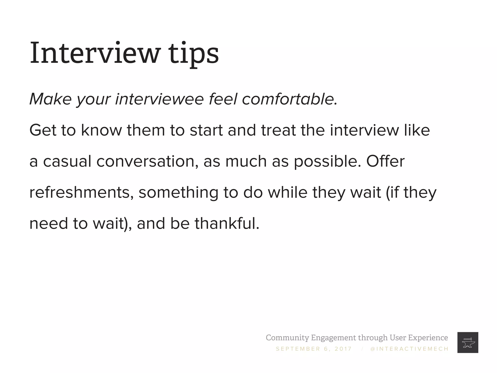 Community Engagement through User Experience
S E P T E M B E R 6 , 2 0 1 7 / @ I N T E R A C T I V E M E C H
Interview tips
Make your interviewee feel comfortable.
Get to know them to start and treat the interview like
a casual conversation, as much as possible. Offer
refreshments, something to do while they wait (if they
need to wait), and be thankful.
 