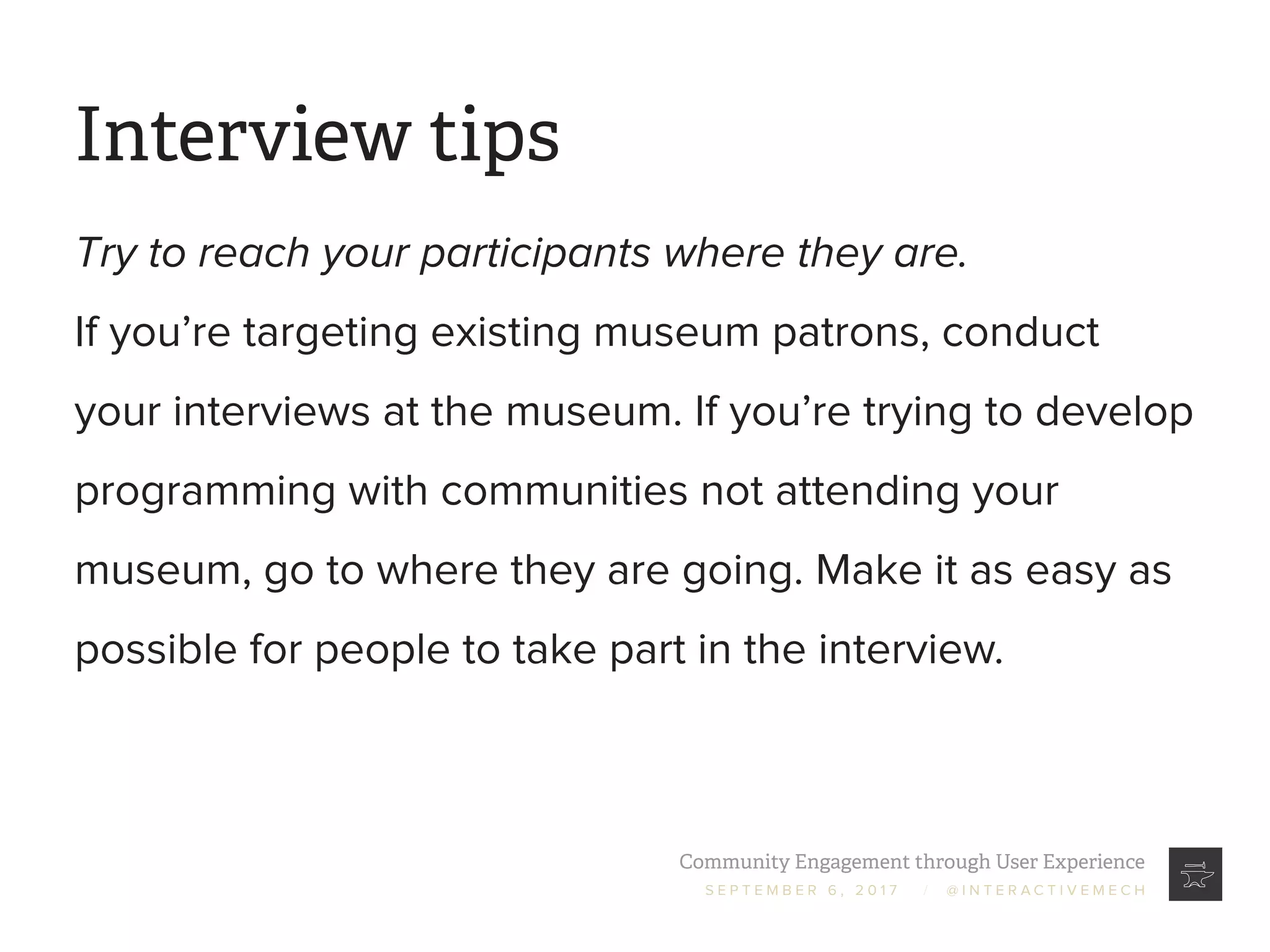 Community Engagement through User Experience
S E P T E M B E R 6 , 2 0 1 7 / @ I N T E R A C T I V E M E C H
Interview tips
Try to reach your participants where they are.
If you’re targeting existing museum patrons, conduct
your interviews at the museum. If you’re trying to develop
programming with communities not attending your
museum, go to where they are going. Make it as easy as
possible for people to take part in the interview.
 
