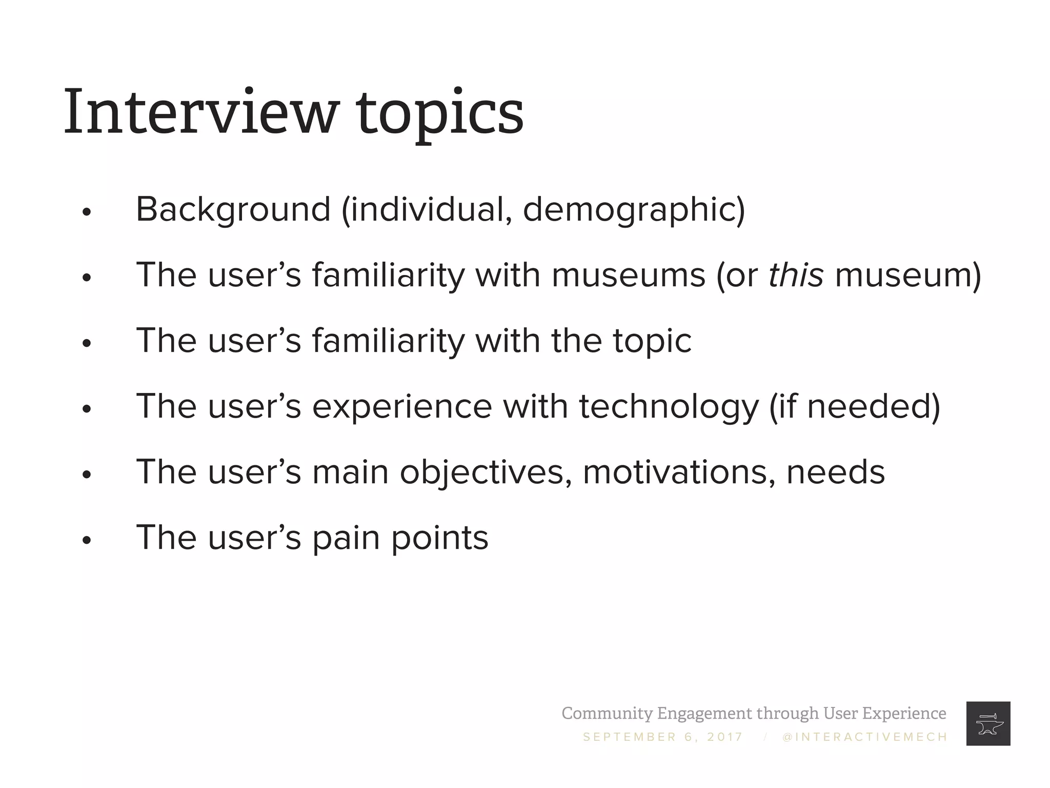 Community Engagement through User Experience
S E P T E M B E R 6 , 2 0 1 7 / @ I N T E R A C T I V E M E C H
Interview topics
•	 Background (individual, demographic)
•	 The user’s familiarity with museums (or this museum)
•	 The user’s familiarity with the topic
•	 The user’s experience with technology (if needed)
•	 The user’s main objectives, motivations, needs
•	 The user’s pain points
 