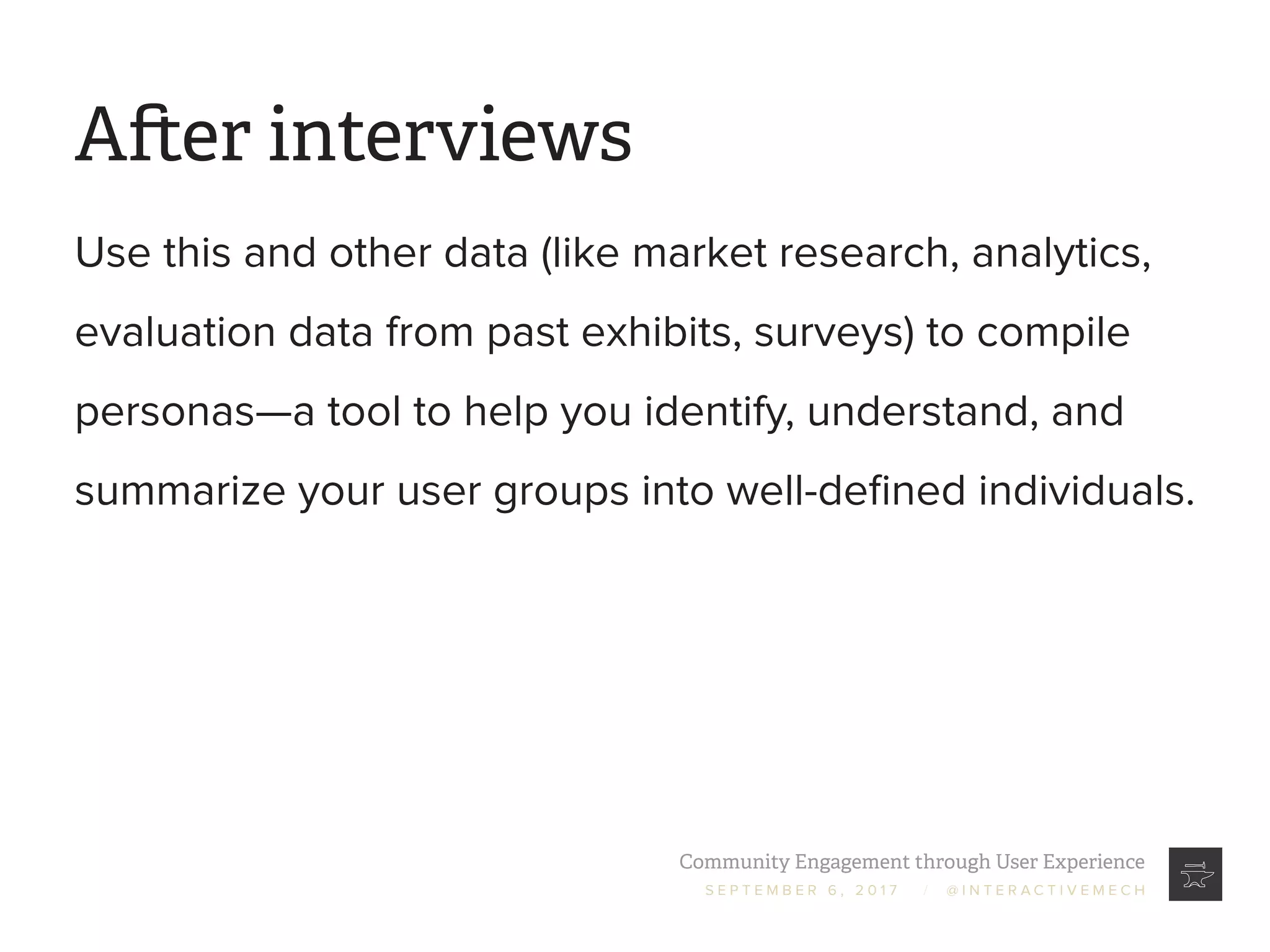 Community Engagement through User Experience
S E P T E M B E R 6 , 2 0 1 7 / @ I N T E R A C T I V E M E C H
After interviews
Use this and other data (like market research, analytics,
evaluation data from past exhibits, surveys) to compile
personas—a tool to help you identify, understand, and
summarize your user groups into well-defined individuals.
 