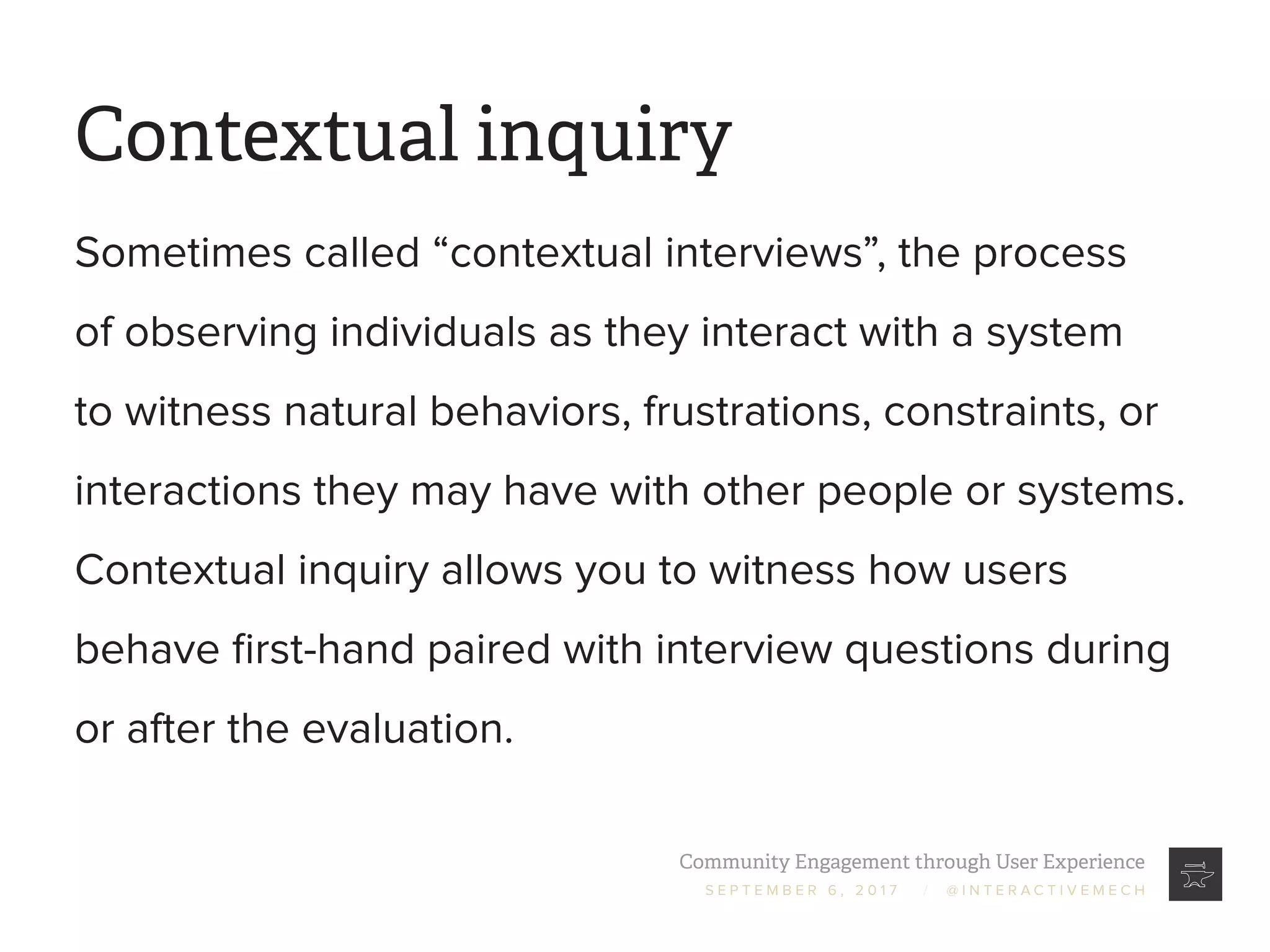 Community Engagement through User Experience
S E P T E M B E R 6 , 2 0 1 7 / @ I N T E R A C T I V E M E C H
Contextual inquiry
Sometimes called “contextual interviews”, the process
of observing individuals as they interact with a system
to witness natural behaviors, frustrations, constraints, or
interactions they may have with other people or systems.
Contextual inquiry allows you to witness how users
behave first-hand paired with interview questions during
or after the evaluation.
 