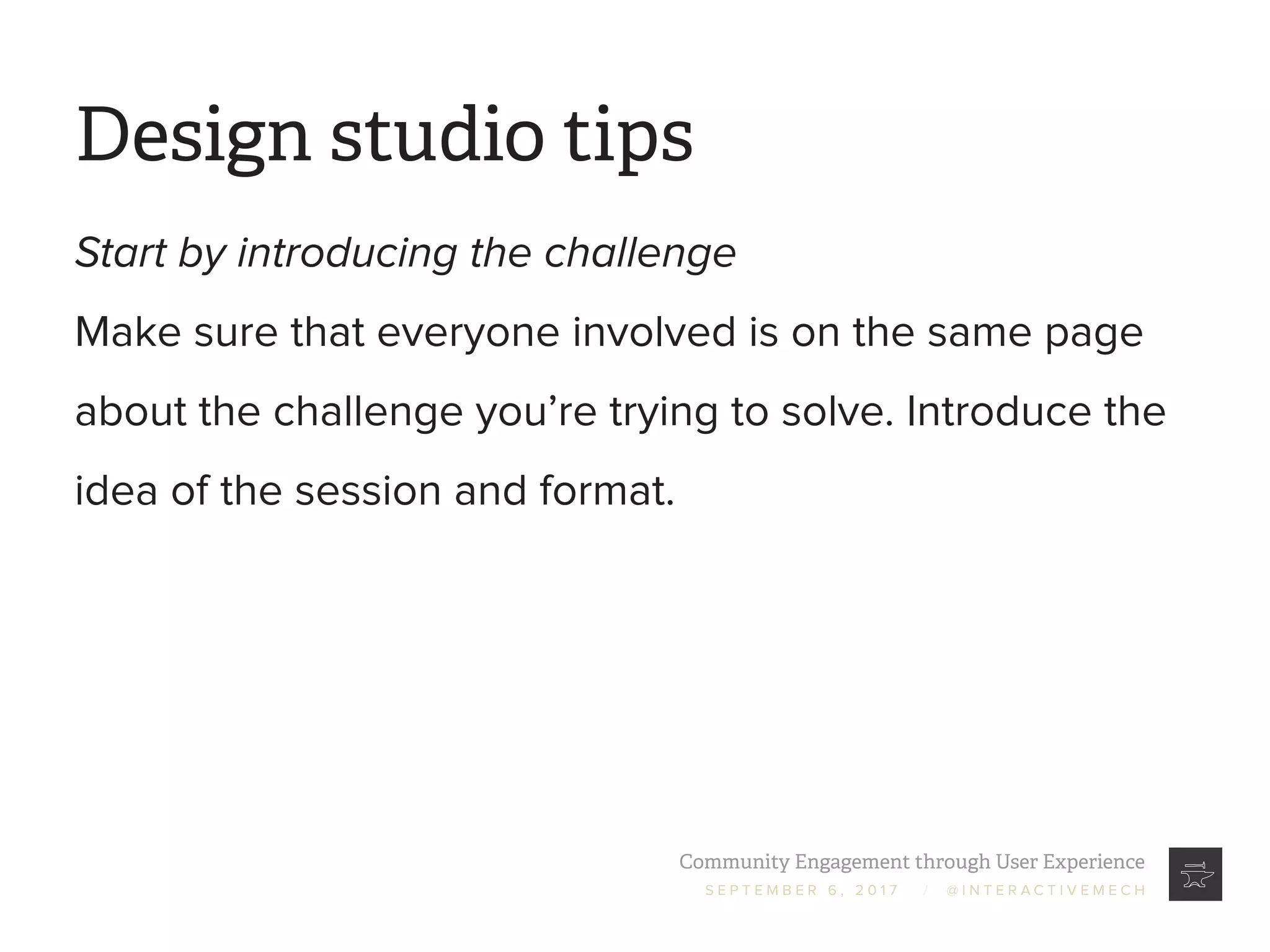 Community Engagement through User Experience
S E P T E M B E R 6 , 2 0 1 7 / @ I N T E R A C T I V E M E C H
Design studio tips
Start by introducing the challenge
Make sure that everyone involved is on the same page
about the challenge you’re trying to solve. Introduce the
idea of the session and format.
 