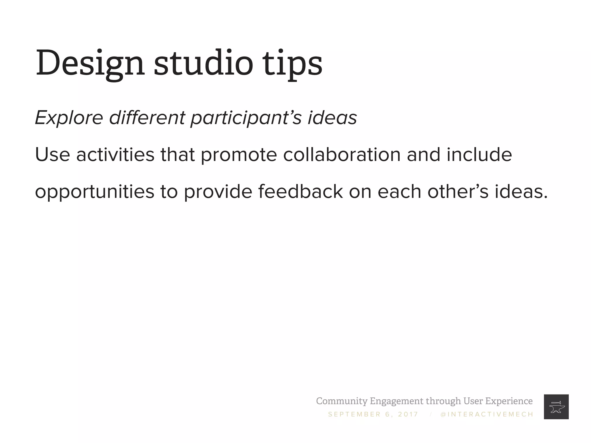 Community Engagement through User Experience
S E P T E M B E R 6 , 2 0 1 7 / @ I N T E R A C T I V E M E C H
Design studio tips
Explore different participant’s ideas
Use activities that promote collaboration and include
opportunities to provide feedback on each other’s ideas.
 