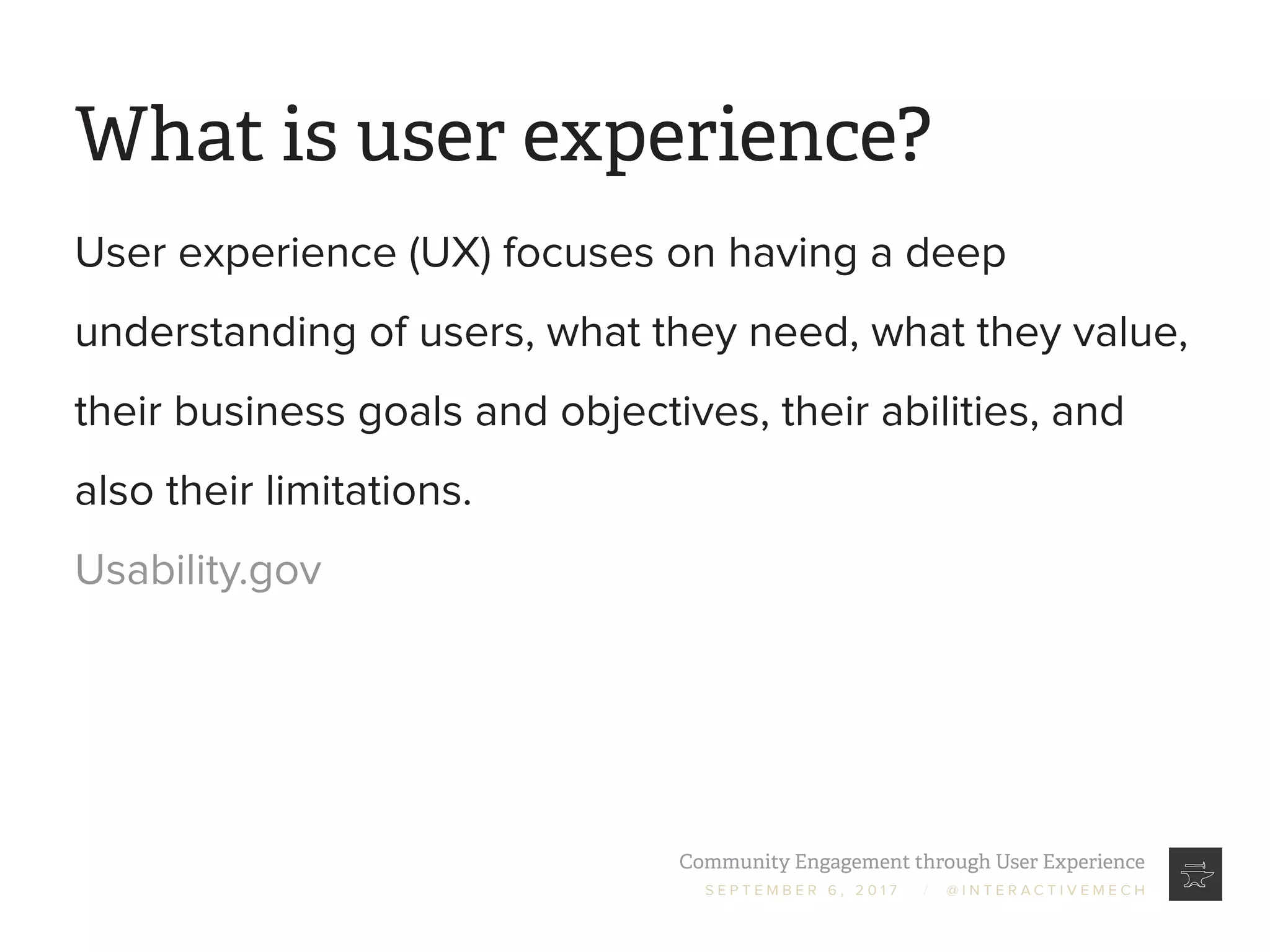 Community Engagement through User Experience
S E P T E M B E R 6 , 2 0 1 7 / @ I N T E R A C T I V E M E C H
What is user experience?
User experience (UX) focuses on having a deep
understanding of users, what they need, what they value,
their business goals and objectives, their abilities, and
also their limitations.
Usability.gov
 