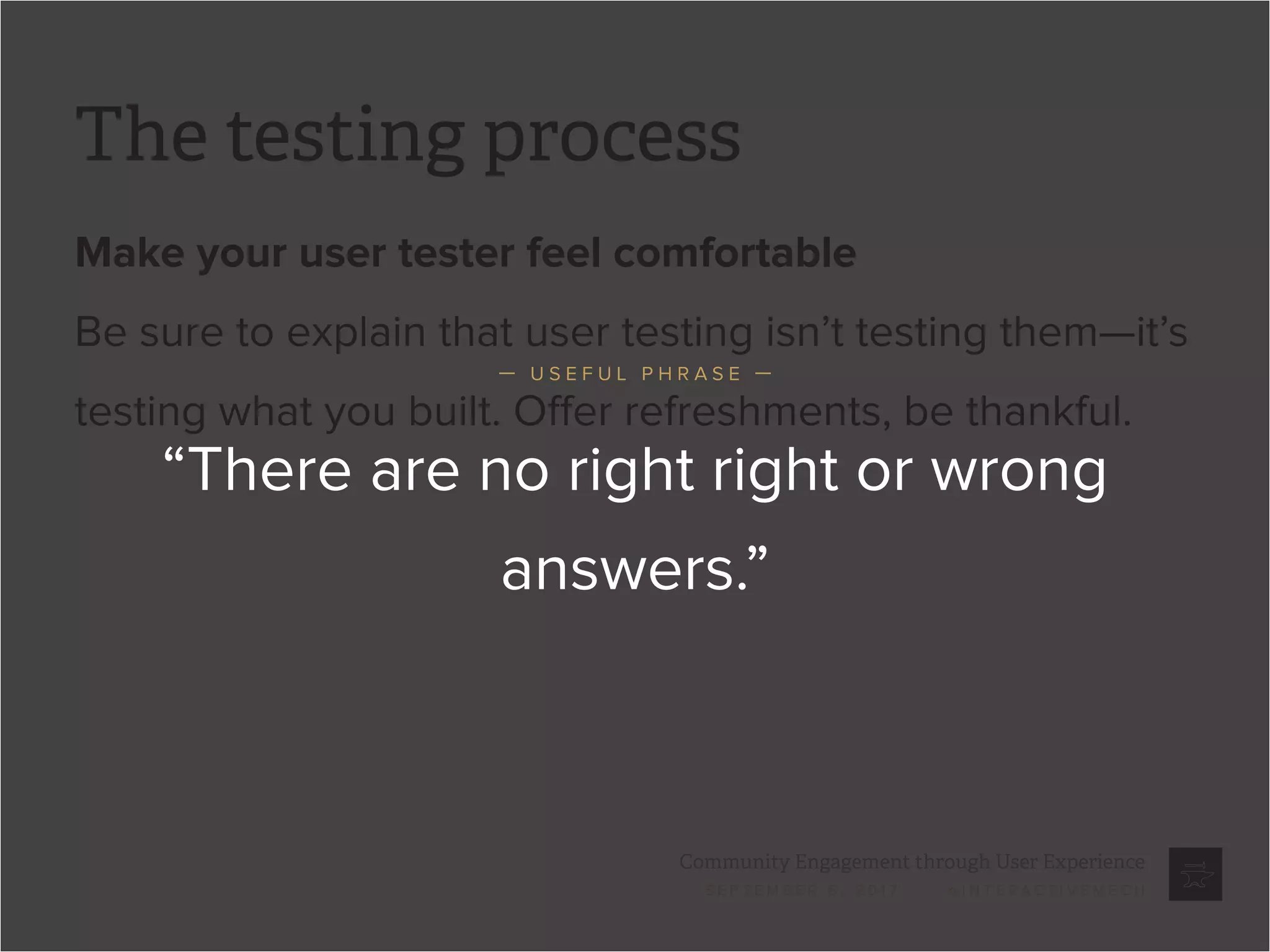 Community Engagement through User Experience
S E P T E M B E R 6 , 2 0 1 7 / @ I N T E R A C T I V E M E C H
The testing process
Make your user tester feel comfortable
Be sure to explain that user testing isn’t testing them—it’s
testing what you built. Offer refreshments, be thankful.
“There are no right right or wrong
answers.”
— U S E F U L P H R A S E —
 