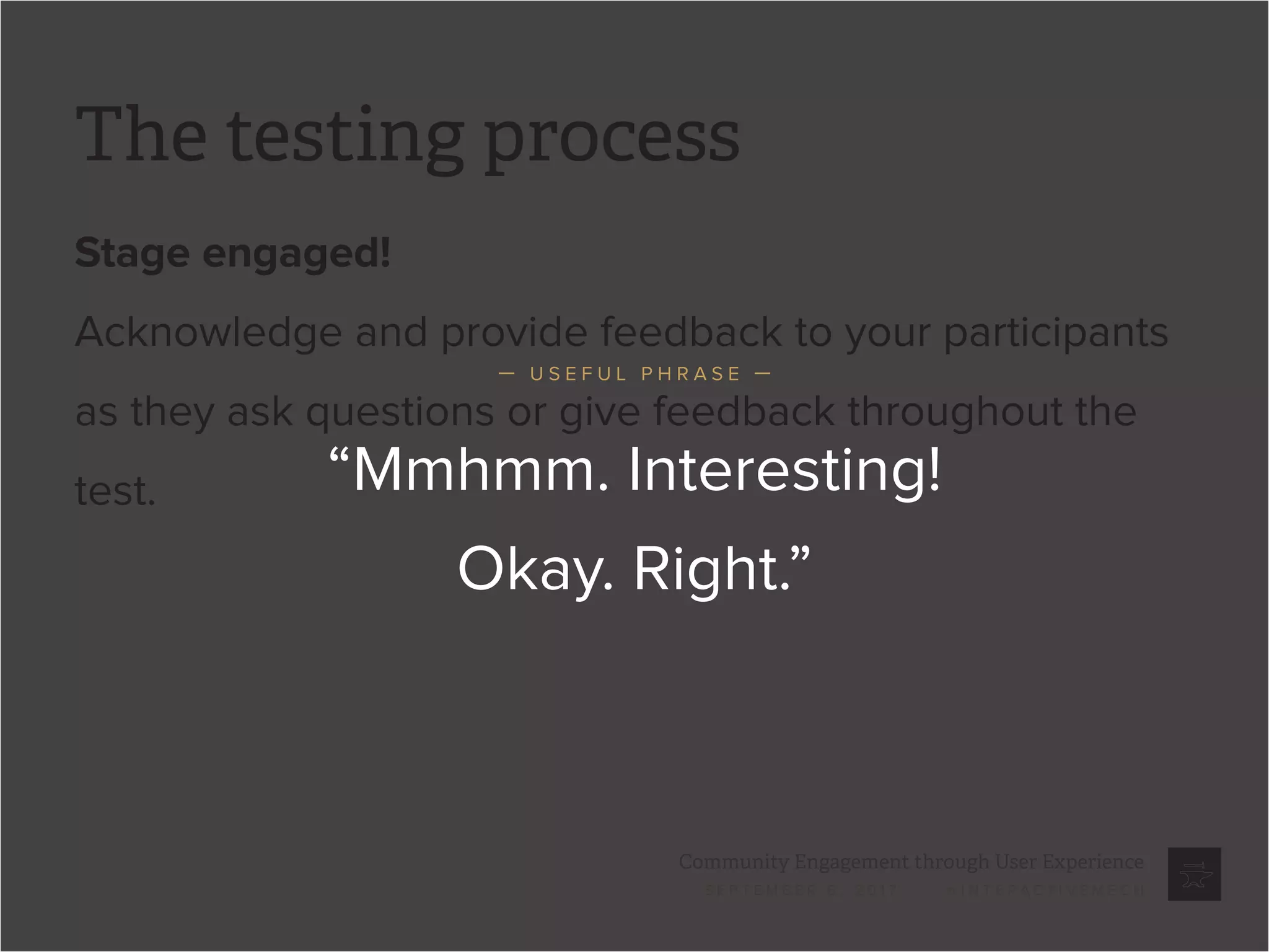 Community Engagement through User Experience
S E P T E M B E R 6 , 2 0 1 7 / @ I N T E R A C T I V E M E C H
The testing process
Stage engaged!
Acknowledge and provide feedback to your participants
as they ask questions or give feedback throughout the
test. “Mmhmm. Interesting!
Okay. Right.”
— U S E F U L P H R A S E —
 