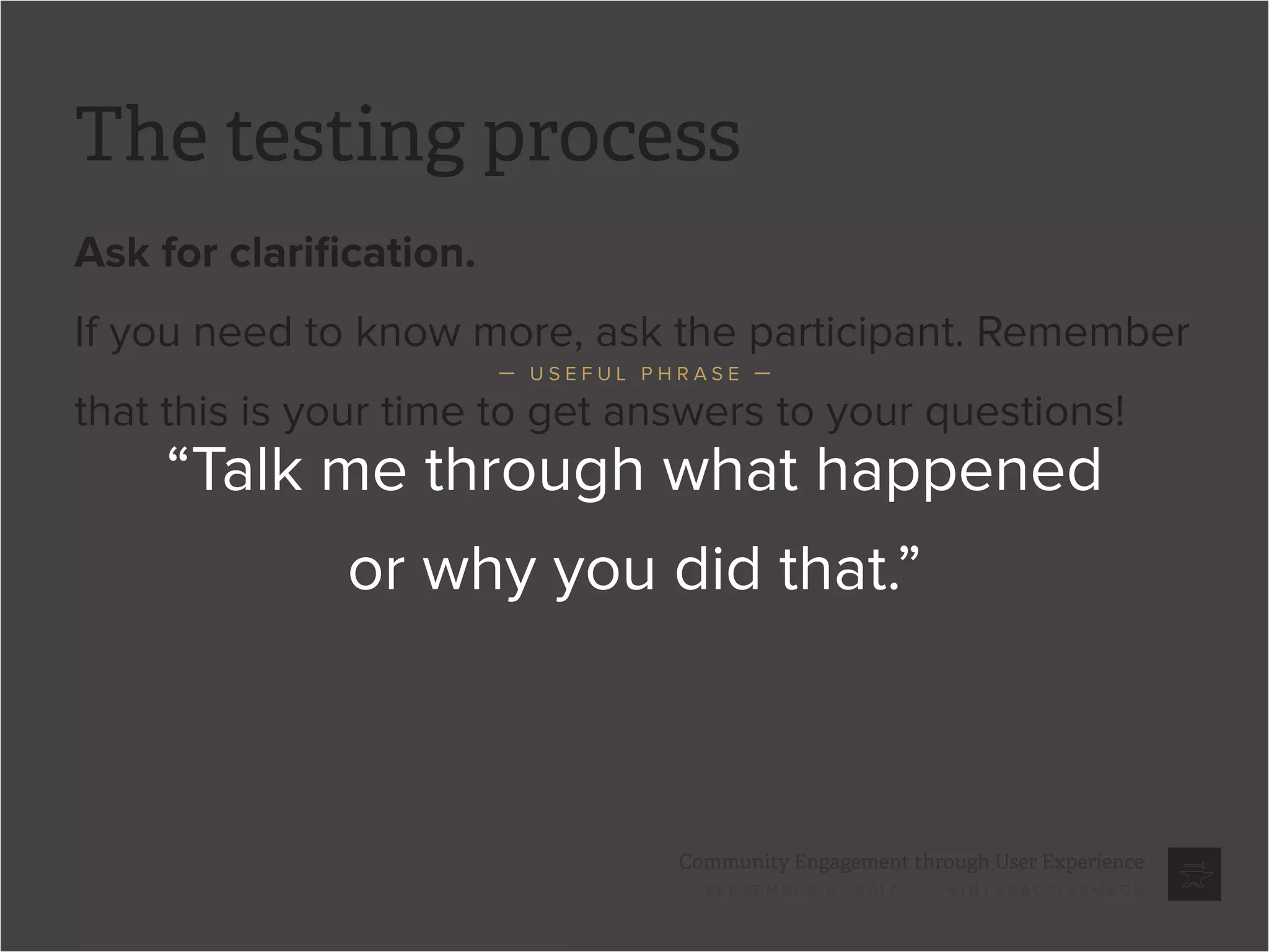 Community Engagement through User Experience
S E P T E M B E R 6 , 2 0 1 7 / @ I N T E R A C T I V E M E C H
The testing process
Ask for clarification.
If you need to know more, ask the participant. Remember
that this is your time to get answers to your questions!
“Talk me through what happened
or why you did that.”
— U S E F U L P H R A S E —
 