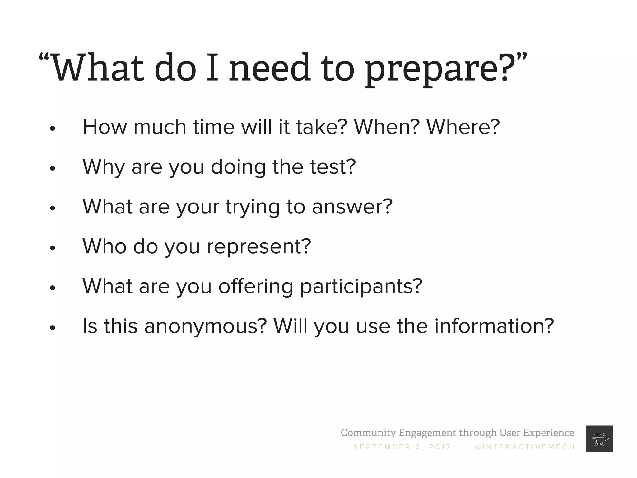 Community Engagement through User Experience
S E P T E M B E R 6 , 2 0 1 7 / @ I N T E R A C T I V E M E C H
“What do I need to prepare?”
•	 How much time will it take? When? Where?
•	 Why are you doing the test?
•	 What are your trying to answer?
•	 Who do you represent?
•	 What are you offering participants?
•	 Is this anonymous? Will you use the information?
 