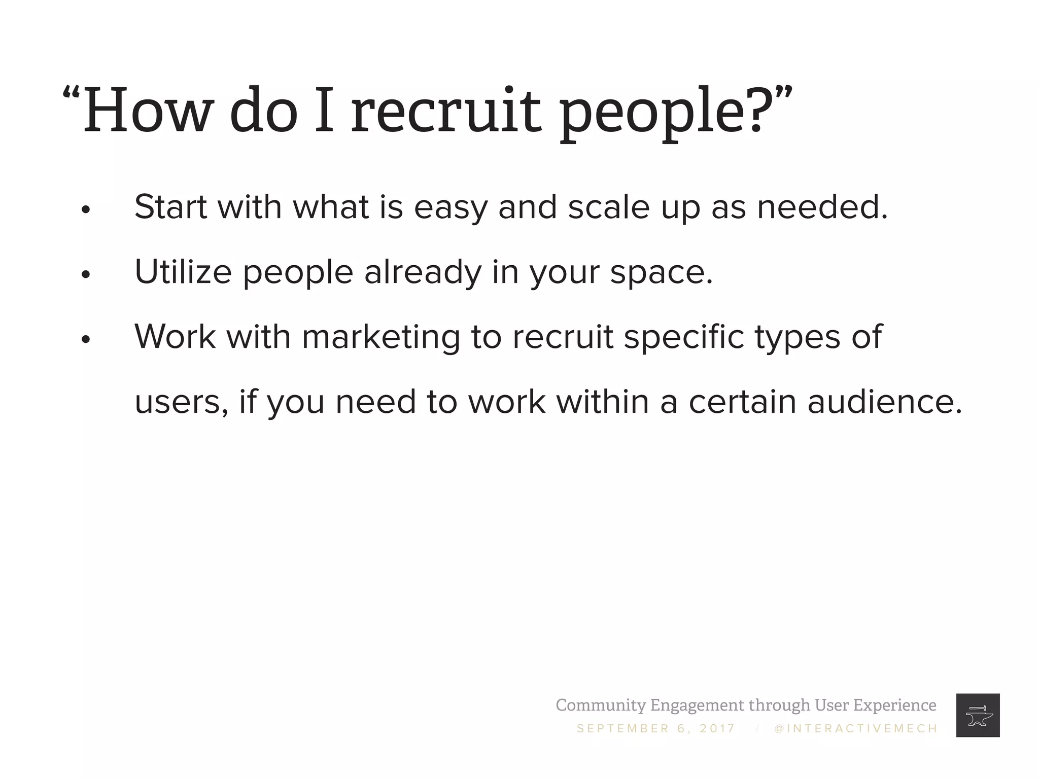 Community Engagement through User Experience
S E P T E M B E R 6 , 2 0 1 7 / @ I N T E R A C T I V E M E C H
“How do I recruit people?”
•	 Start with what is easy and scale up as needed.
•	 Utilize people already in your space.
•	 Work with marketing to recruit specific types of
users, if you need to work within a certain audience.
 