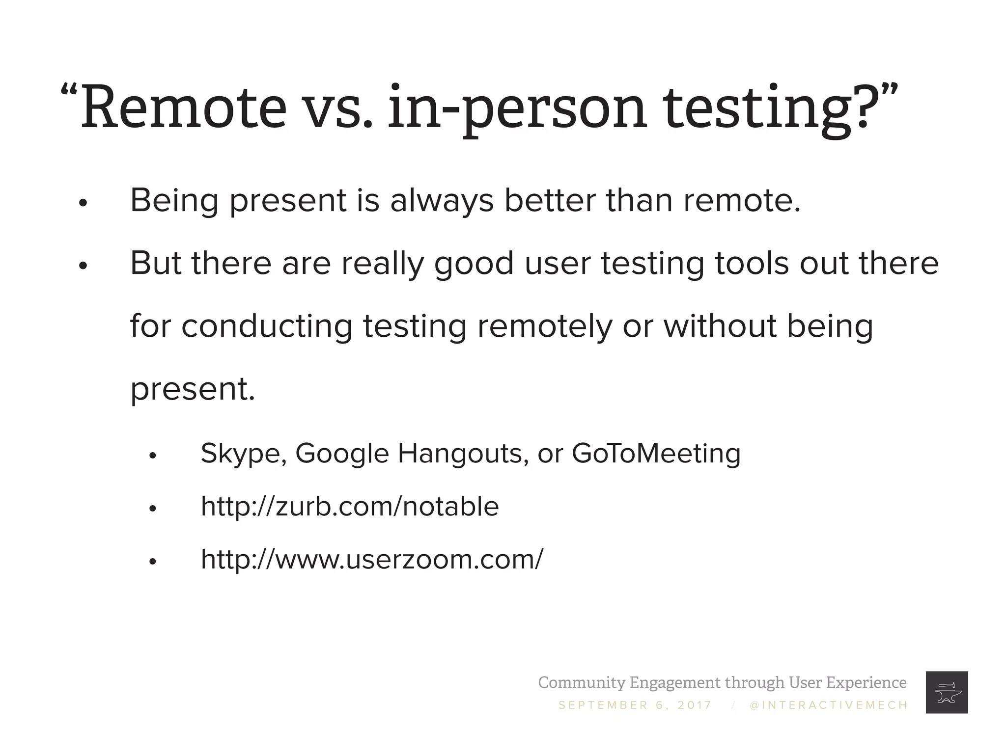 Community Engagement through User Experience
S E P T E M B E R 6 , 2 0 1 7 / @ I N T E R A C T I V E M E C H
“Remote vs. in-person testing?”
•	 Being present is always better than remote.
•	 But there are really good user testing tools out there
for conducting testing remotely or without being
present.
•	 Skype, Google Hangouts, or GoToMeeting
•	 http://zurb.com/notable
•	 http://www.userzoom.com/
 