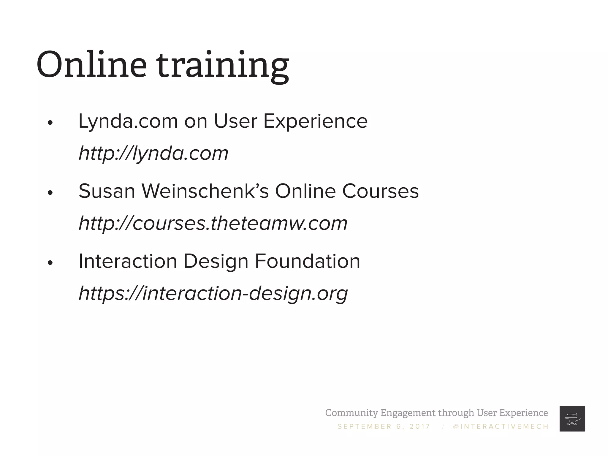 Community Engagement through User Experience
S E P T E M B E R 6 , 2 0 1 7 / @ I N T E R A C T I V E M E C H
Online training
•	 Lynda.com on User Experience
http://lynda.com
•	 Susan Weinschenk’s Online Courses
http://courses.theteamw.com
•	 Interaction Design Foundation
https://interaction-design.org
 
