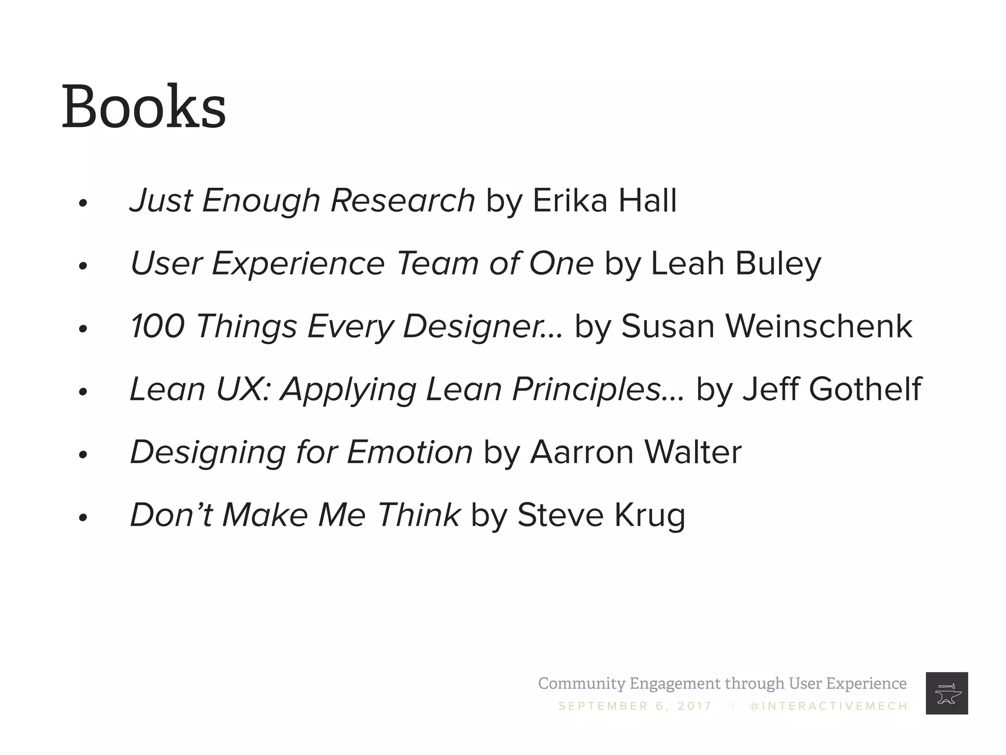 Community Engagement through User Experience
S E P T E M B E R 6 , 2 0 1 7 / @ I N T E R A C T I V E M E C H
Books
•	 Just Enough Research by Erika Hall
•	 User Experience Team of One by Leah Buley
•	 100 Things Every Designer... by Susan Weinschenk
•	 Lean UX: Applying Lean Principles... by Jeff Gothelf
•	 Designing for Emotion by Aarron Walter
•	 Don’t Make Me Think by Steve Krug
 