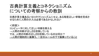 古典計算主義とコネクショニズム
についての考察からの教訓
古典計算主義あるいはコネクショニズムにせよ、ある程度正しい挙動を完成さ
せるために人間の介入は必要であるかもしれない
＜前提＞
コンピュータに対して正しい判断を教える
→人間の判断が正しさを担保している
では、人間の判断の正しさを担保しているのは何か？
→人間が規則的に振舞う、一定のルールの下で振舞っていること
10
 