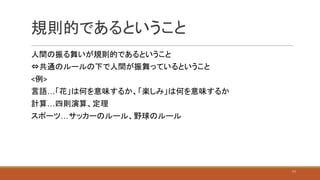規則的であるということ
人間の振る舞いが規則的であるということ
⇔共通のルールの下で人間が振舞っているということ
<例>
言語…「花」は何を意味するか、「楽しみ」は何を意味するか
計算…四則演算、定理
スポーツ…サッカーのルール、野球のルール
11
 