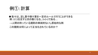 例①：計算
⚫ 我々は、足し算や掛け算を一定のルールで行うことができる
例：1に2を足すと次の数になる、2×2=2である…
→人間の持っている規則の単純的ないし原始的な例
この規則は何によって正当化されているのか？
12
 
