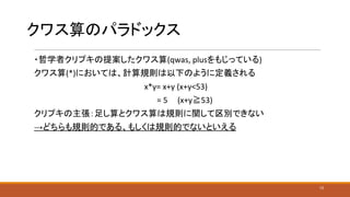 クワス算のパラドックス
・哲学者クリプキの提案したクワス算(qwas, plusをもじっている)
クワス算(*)においては、計算規則は以下のように定義される
x*y= x+y (x+y<53)
　= 5 (x+y≧53)
クリプキの主張：足し算とクワス算は規則に関して区別できない
→どちらも規則的である、もしくは規則的でないといえる
13
 