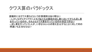クワス算のパラドックス
直観的にはクワス算などという計算規則はあり得ない
→しかしながらクリプキによると私たちは普段の足し算においてすらも足し算
を行っているのか、それともクワス算を行っているのか決定できない
→足し算を行っていた人が、いきなり61+55の答えを5とすることに対して何の
間違いも正当化もない
14
 