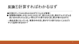 反論①計算すればわかるはず
⚫ 計算を行ってみればわかるはずだ（たとえば筆算）
⚫ 有限個の事例しかないかもしれないが、教えられた足し算のアルゴリズムを
思い出せばちゃんと正しい答え(クワス算ではなく足し算)が導けるはずだ
→論点先取になっている。筆算の中の足し算がクワス算ではないことはどう
やって証明できるのか？
15
 