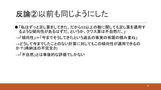 反論②以前も同じようにした
⚫ 「私はずっと足し算をしてきた、だから53以上の数に関しても足し算を適用す
るような傾向性があるはずだ。というか、クワス算は不自然だ。」
→「傾向性」＝「今までそうしてきたという過去の事実の有限の積み重ね」
→どうして今までしたことのない計算に対してもこの傾向性が適用できるの
か？(帰納法の不完全さ)
→「不自然」とは事後的な評価でしかない
16
 