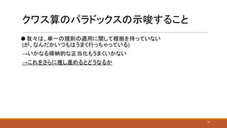 クワス算のパラドックスの示唆すること
⚫ 我々は、単一の規則の適用に関して根拠を持っていない
(が、なんだかいつもはうまく行っちゃっている)
→いかなる帰納的な正当化もうまくいかない
→これをさらに推し進めるとどうなるか
19
 