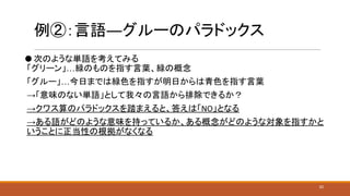 例②：言語―グルーのパラドックス
⚫ 次のような単語を考えてみる
「グリーン」…緑のものを指す言葉、緑の概念
「グルー」…今日までは緑色を指すが明日からは青色を指す言葉
→「意味のない単語」として我々の言語から排除できるか？
→クワス算のパラドックスを踏まえると、答えは「NO」となる
→ある語がどのような意味を持っているか、ある概念がどのような対象を指すかと
いうことに正当性の根拠がなくなる
20
 