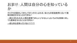 おまけ：人間は自分の心を知っている
か
クリプキの提示してきたパラドックスによれば、私たちの言語使用において意
味を確定させることはできない
→例えばわれわれ人間の感情「うれしい」「かなしい」というような言葉に対し
ても意味を与えることはできない
→自らの心を知っていない？？？
21
 