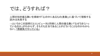 では、どうすれば？
人間の知的振る舞いを帰納や「心の中にあるもの(表象)」に基づいて理解する
試みは失敗する
→というかこの説明だとコンピュータと同様に人間の振る舞い「なぜうまくいっ
ているのか」がわからず、そもそも正当であることがどういうことなのかわから
ない。「雰囲気でやっている」
22
 