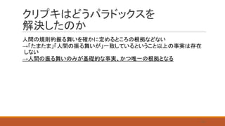 クリプキはどうパラドックスを
解決したのか
人間の規則的振る舞いを確かに定めるところの根拠などない
→「たまたま」「人間の振る舞いが」一致しているということ以上の事実は存在
しない
→人間の振る舞いのみが基礎的な事実、かつ唯一の根拠となる
23
 
