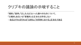 クリプキの議論の示唆すること
「規則」「基準」「正しさ」などといった諸々のものについて、
「主観的」あるいは「客観的」な正当化は存在しない
→あるとすればそれは「公的な」「共同体における」正当化である
24
 