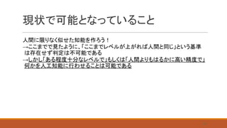 現状で可能となっていること
人間に限りなく似せた知能を作ろう！
→ここまでで見たように、「ここまでレベルが上がれば人間と同じ」という基準
は存在せず判定は不可能である
→しかし「ある程度十分なレベルで」もしくは「人間よりもはるかに高い精度で」
何かを人工知能に行わせることは可能である
25
 