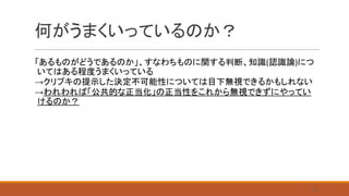 何がうまくいっているのか？
「あるものがどうであるのか」、すなわちものに関する判断、知識(認識論)につ
いてはある程度うまくいっている
→クリプキの提示した決定不可能性については目下無視できるかもしれない
→われわれば「公共的な正当化」の正当性をこれから無視できずにやってい
けるのか？
26
 