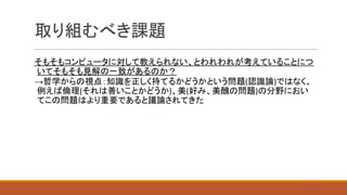 取り組むべき課題
そもそもコンピュータに対して教えられない、とわれわれが考えていることにつ
いてそもそも見解の一致があるのか？
→哲学からの視点：知識を正しく持てるかどうかという問題(認識論)ではなく、
例えば倫理(それは善いことかどうか)、美(好み、美醜の問題)の分野におい
てこの問題はより重要であると議論されてきた
27
 