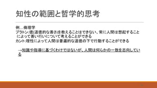 知性の範囲と哲学的思考
例…倫理学
プラトン:徳(道徳的な善さ)を教えることはできない、常に人間は想起すること
によって善い行いについて考えることができる
カント:理性によって人間は普遍的な道徳の下で行動することができる
→知識や指導に基づくわけではないが、人間は何らかの一致を志向してい
る
　　
28
 