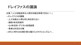 ドレイファスの議論
主張：「人工知能技術は人間の知能を再現できない！」
→ドレイファスの議論
　・人工知能は人間と同じ体を持たない
　・規則≠形式的操作
　・心≠形式的・デジタル処理装置
　・事実と状況の分離
→のちに時代は古典計算主義からコネクショニズムへ…
3
 