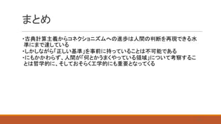まとめ
・古典計算主義からコネクショニズムへの進歩は人間の判断を再現できる水
準にまで達している
・しかしながら「正しい基準」を事前に持っていることは不可能である
・にもかかわらず、人間が「何とかうまくやっている領域」について考察するこ
とは哲学的に、そしておそらく工学的にも重要となってくる
31
 