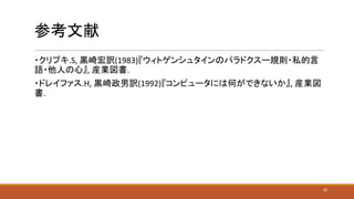 参考文献
・クリプキ.S, 黒崎宏訳(1983)『ウィトゲンシュタインのパラドクスー規則・私的言
語・他人の心』, 産業図書.
・ドレイファス.H, 黒崎政男訳(1992)『コンピュータには何ができないか』, 産業図
書.
32
 