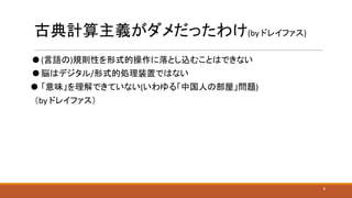 古典計算主義がダメだったわけ(by ドレイファス)
⚫ (言語の)規則性を形式的操作に落とし込むことはできない
⚫ 脳はデジタル/形式的処理装置ではない
⚫ 「意味」を理解できていない(いわゆる「中国人の部屋」問題)
（by ドレイファス）
5
 