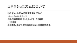 コネクショニズムについて
コネクショニズムの特徴を考えてみる
・ニューラルネットワーク
人間の神経構造を模したネットワークを再現
・分散表象
局所構造と異なり、記号論的ではなく全体論的な表象
6
 