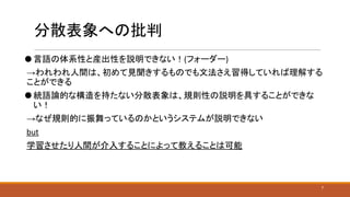 分散表象への批判
⚫ 言語の体系性と産出性を説明できない！(フォーダー)
→われわれ人間は、初めて見聞きするものでも文法さえ習得していれば理解する
ことができる
⚫ 統語論的な構造を持たない分散表象は、規則性の説明を具することができな
い！
→なぜ規則的に振舞っているのかというシステムが説明できない
but
学習させたり人間が介入することによって教えることは可能
7
 