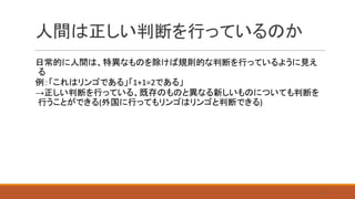 人間は正しい判断を行っているのか
日常的に人間は、特異なものを除けば規則的な判断を行っているように見え
る
例：「これはリンゴである」「1+1=2である」
→正しい判断を行っている、既存のものと異なる新しいものについても判断を
行うことができる(外国に行ってもリンゴはリンゴと判断できる)
8
 