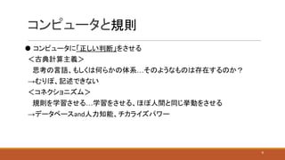 コンピュータと規則
⚫ コンピュータに「正しい判断」をさせる
＜古典計算主義＞
　思考の言語、もしくは何らかの体系…そのようなものは存在するのか？
→むりぽ、記述できない
＜コネクショニズム＞
　規則を学習させる…学習をさせる、ほぼ人間と同じ挙動をさせる
→データベースand人力知能、チカライズパワー
9
 