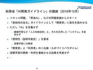 8
総務省「AI開発ガイドライン」の議論（2016年12月）
● トロッコ問題、「野良AI」、などの問題意識からスタート
● 「実効性のある」ガイドラインとして「開発者」に責任を負わせる
● ただし「AI」を定義せず
— 機械学習など「人工知能技術」と、それを応用した「システム」を区
別せず
● 「透明性（説明可能性）」を要求
— 深層学習には無理
● 「開発者」と「利用者」の二元論（ものづくりパラダイム）
● 深層学習の開発・利用を萎縮させる効果を考慮せず
● ：
 