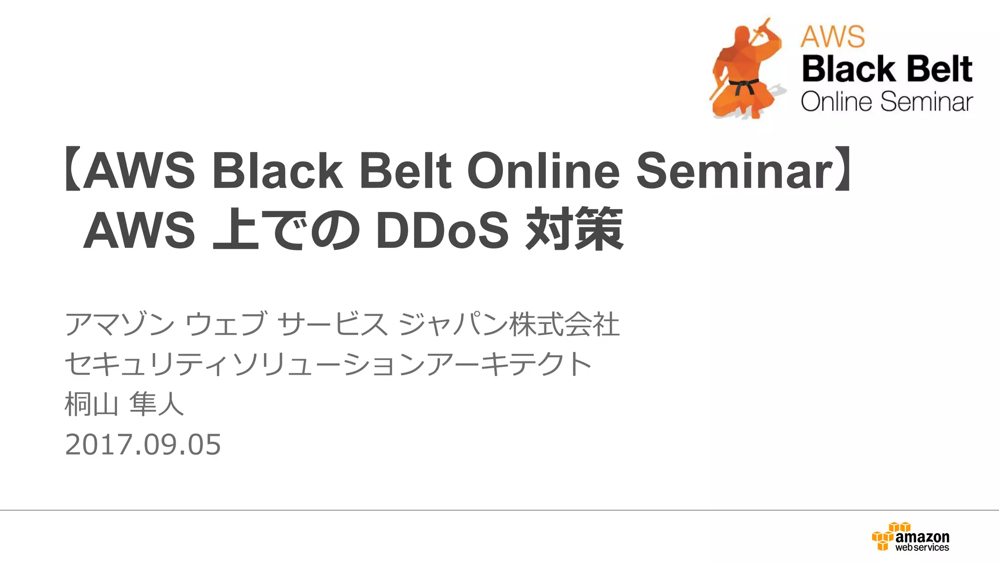 【AWS Black Belt Online Seminar】
AWS 上での DDoS 対策
アマゾン ウェブ サービス ジャパン株式会社
セキュリティソリューションアーキテクト
桐山 隼人
2017.09.05
 