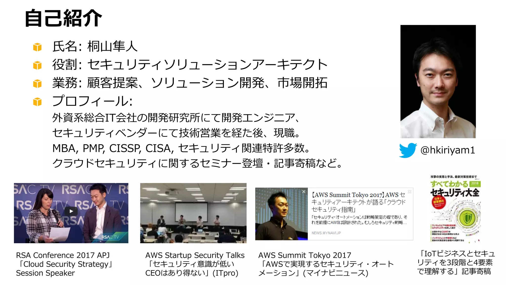 @hkiriyam1
氏名: 桐山隼人
役割: セキュリティソリューションアーキテクト
業務: 顧客提案、ソリューション開発、市場開拓
プロフィール:
外資系総合IT会社の開発研究所にて開発エンジニア、
セキュリティベンダーにて技術営業を経た後、現職。
MBA, PMP, CISSP, CISA, セキュリティ関連特許多数。
クラウドセキュリティに関するセミナー登壇・記事寄稿など。
自己紹介
RSA Conference 2017 APJ
「Cloud Security Strategy」
Session Speaker
AWS Startup Security Talks
「セキュリティ意識が低い
CEOはあり得ない」(ITpro)
AWS Summit Tokyo 2017
「AWSで実現するセキュリティ・オート
メーション」(マイナビニュース)
「IoTビジネスとセキュ
リティを3段階と4要素
で理解する」記事寄稿
 