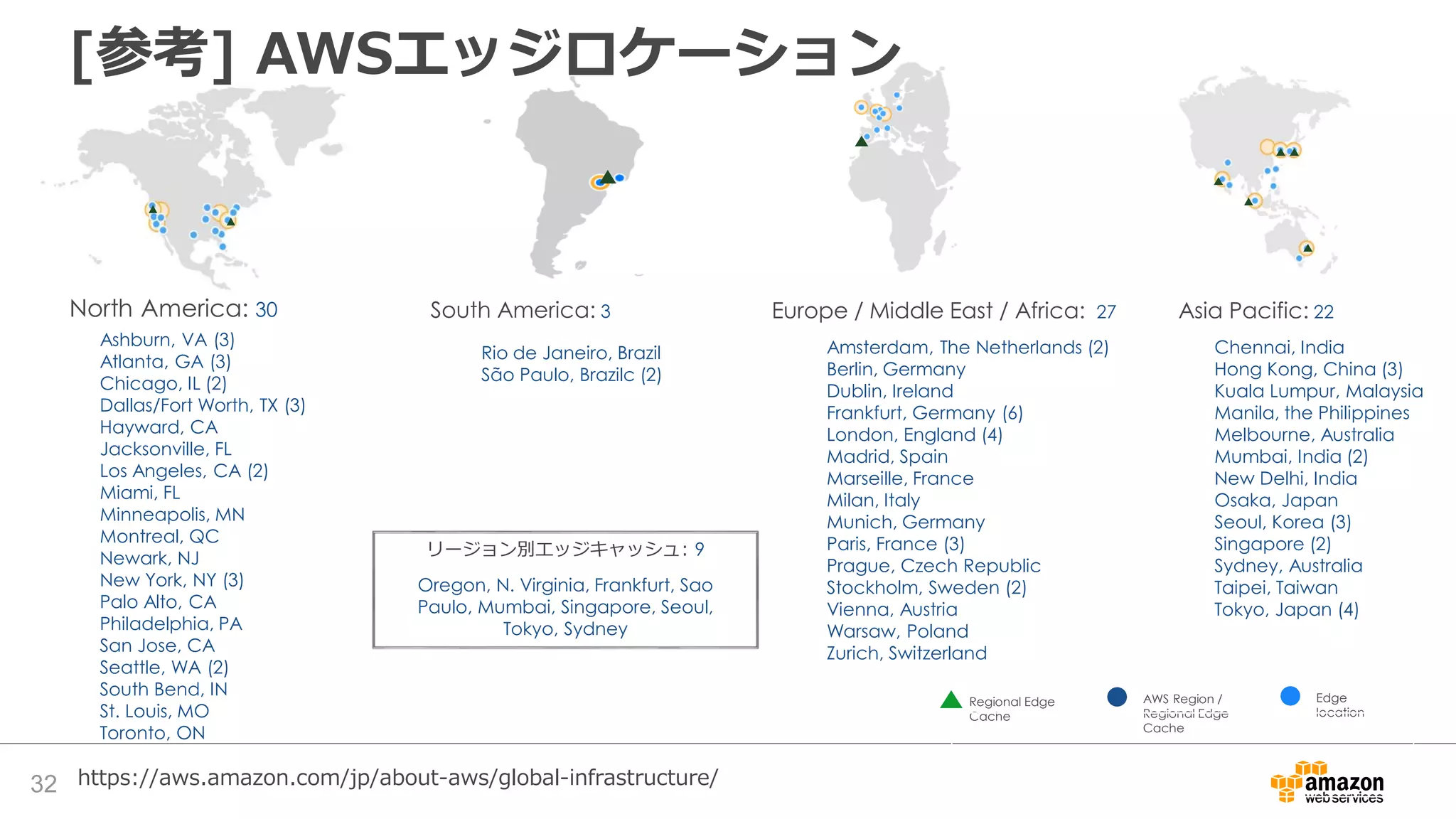 32
North America: 30 South America: 3 Europe / Middle East / Africa: 27
Ashburn, VA (3)
Atlanta, GA (3)
Chicago, IL (2)
Dallas/Fort Worth, TX (3)
Hayward, CA
Jacksonville, FL
Los Angeles, CA (2)
Miami, FL
Minneapolis, MN
Montreal, QC
Newark, NJ
New York, NY (3)
Palo Alto, CA
Philadelphia, PA
San Jose, CA
Seattle, WA (2)
South Bend, IN
St. Louis, MO
Toronto, ON
リージョン別エッジキャッシュ: 9
Oregon, N. Virginia, Frankfurt, Sao
Paulo, Mumbai, Singapore, Seoul,
Tokyo, Sydney
Edge
location
AWS Region /
Regional Edge
Cache
Regional Edge
Cache
Asia Pacific: 22
Rio de Janeiro, Brazil
São Paulo, Brazilc (2)
Amsterdam, The Netherlands (2)
Berlin, Germany
Dublin, Ireland
Frankfurt, Germany (6)
London, England (4)
Madrid, Spain
Marseille, France
Milan, Italy
Munich, Germany
Paris, France (3)
Prague, Czech Republic
Stockholm, Sweden (2)
Vienna, Austria
Warsaw, Poland
Zurich, Switzerland
Chennai, India
Hong Kong, China (3)
Kuala Lumpur, Malaysia
Manila, the Philippines
Melbourne, Australia
Mumbai, India (2)
New Delhi, India
Osaka, Japan
Seoul, Korea (3)
Singapore (2)
Sydney, Australia
Taipei, Taiwan
Tokyo, Japan (4)
https://aws.amazon.com/jp/about-aws/global-infrastructure/
[参考] AWSエッジロケーション
 