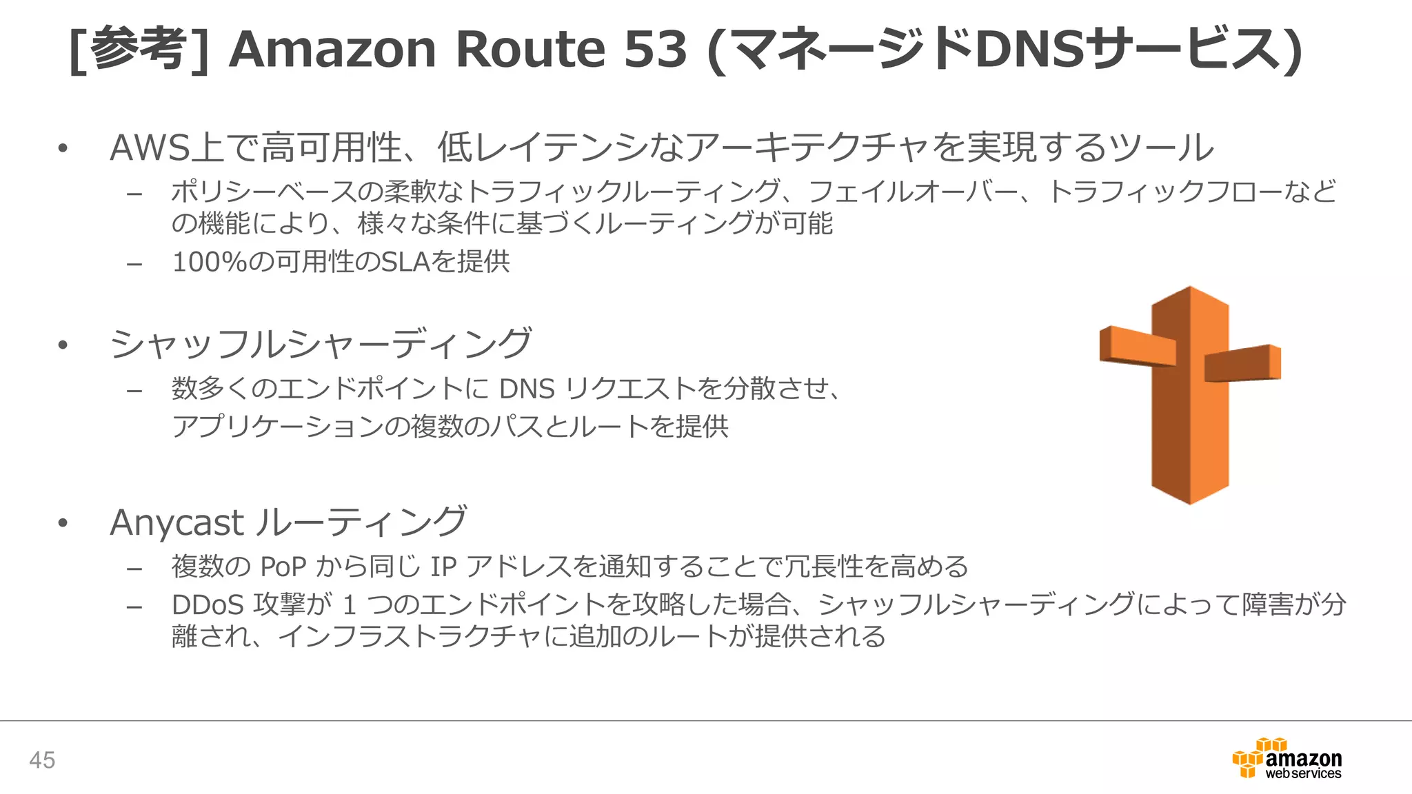 • AWS上で高可用性、低レイテンシなアーキテクチャを実現するツール
– ポリシーベースの柔軟なトラフィックルーティング、フェイルオーバー、トラフィックフローなど
の機能により、様々な条件に基づくルーティングが可能
– 100%の可用性のSLAを提供
• シャッフルシャーディング
– 数多くのエンドポイントに DNS リクエストを分散させ、
アプリケーションの複数のパスとルートを提供
• Anycast ルーティング
– 複数の PoP から同じ IP アドレスを通知することで冗長性を高める
– DDoS 攻撃が 1 つのエンドポイントを攻略した場合、シャッフルシャーディングによって障害が分
離され、インフラストラクチャに追加のルートが提供される
[参考] Amazon Route 53 (マネージドDNSサービス)
45
 